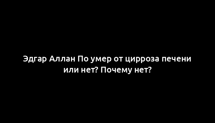 Эдгар Аллан По умер от цирроза печени или нет? Почему нет?