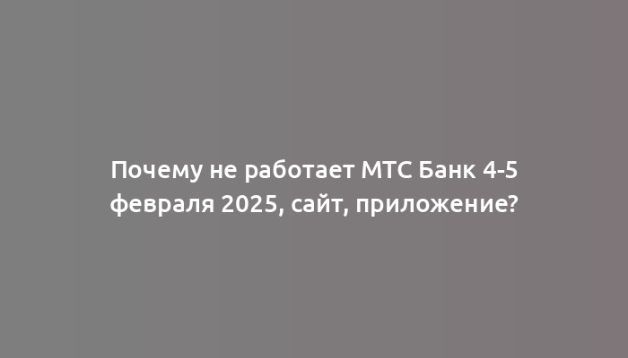 Почему не работает МТС Банк 4-5 февраля 2025, сайт, приложение?