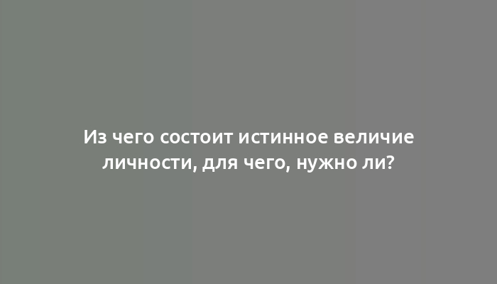 Из чего состоит истинное величие личности, для чего, нужно ли?