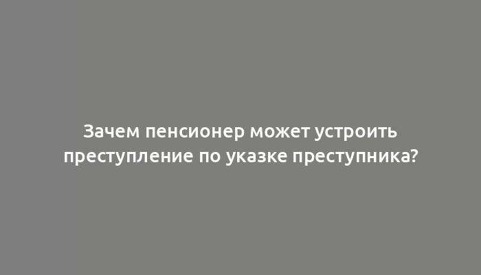 Зачем пенсионер может устроить преступление по указке преступника?