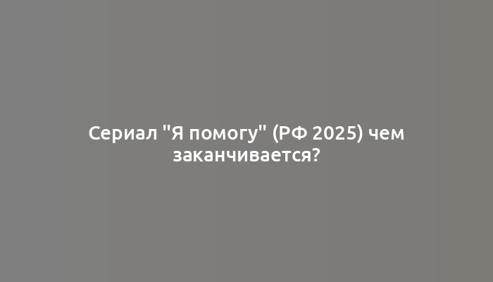 Сериал "Я помогу" (РФ 2025) чем заканчивается?