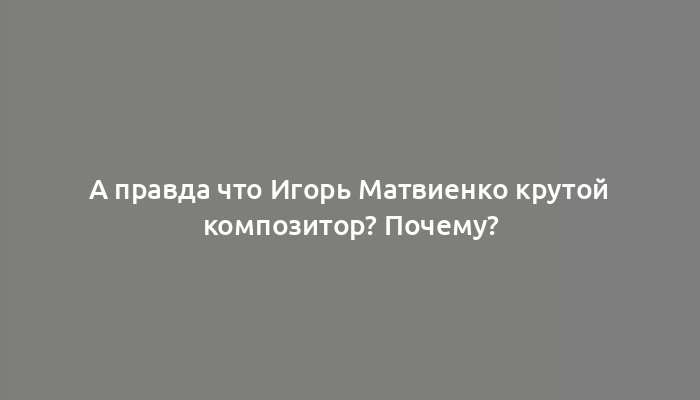 А правда что Игорь Матвиенко крутой композитор? Почему?