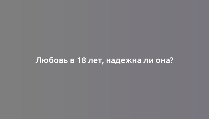 Любовь в 18 лет, надежна ли она?