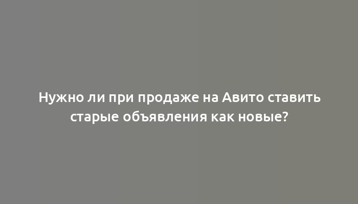 Нужно ли при продаже на Авито ставить старые объявления как новые?