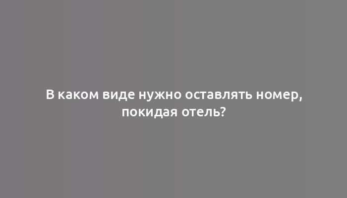 В каком виде нужно оставлять номер, покидая отель?