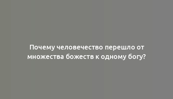 Почему человечество перешло от множества божеств к одному богу?