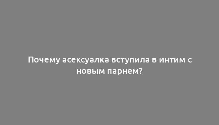 Почему асексуалка вступила в интим с новым парнем?