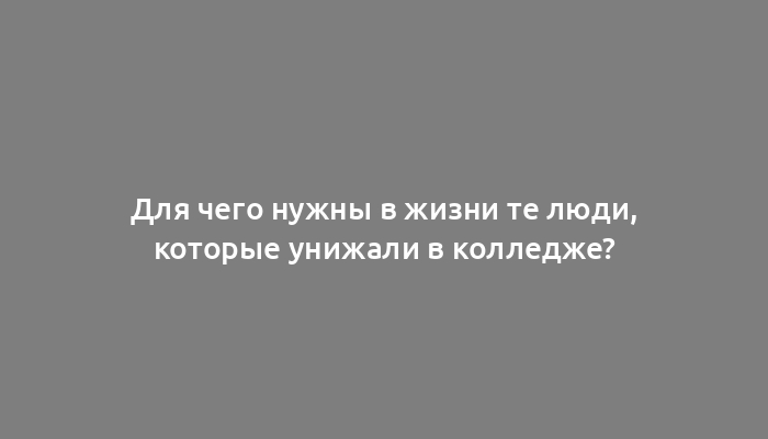 Для чего нужны в жизни те люди, которые унижали в колледже?