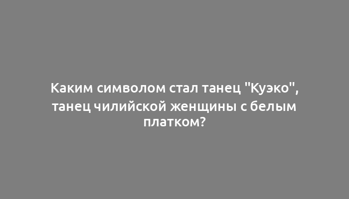 Каким символом стал танец "Куэко", танец чилийской женщины с белым платком?