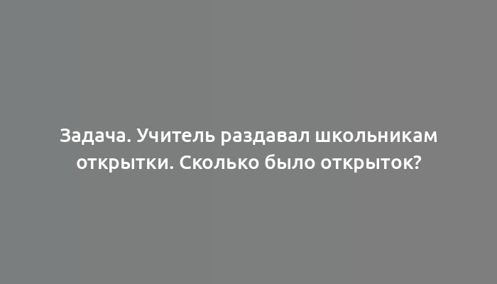 Задача. Учитель раздавал школьникам открытки. Сколько было открыток?