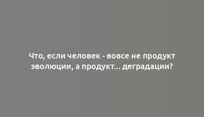 Что, если человек - вовсе не продукт эволюции, а продукт... деградации?