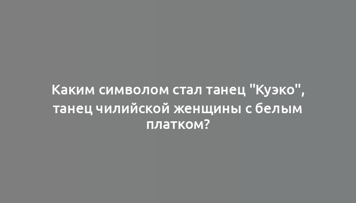 Каким символом стал танец "Куэко", танец чилийской женщины с белым платком?