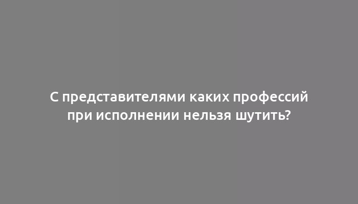 С представителями каких профессий при исполнении нельзя шутить?