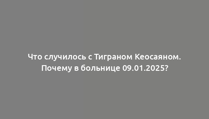 Что случилось с Тиграном Кеосаяном. Почему в больнице 09.01.2025?