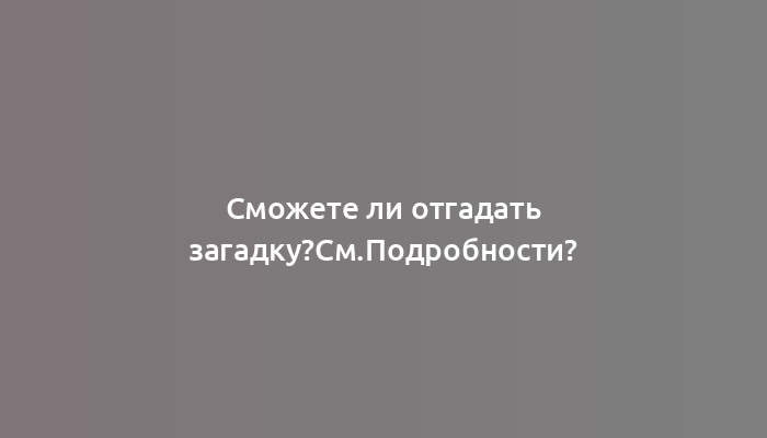 Сможете ли отгадать загадку?См.Подробности?