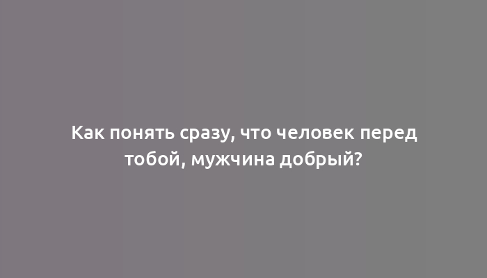 Как понять сразу, что человек перед тобой, мужчина добрый?