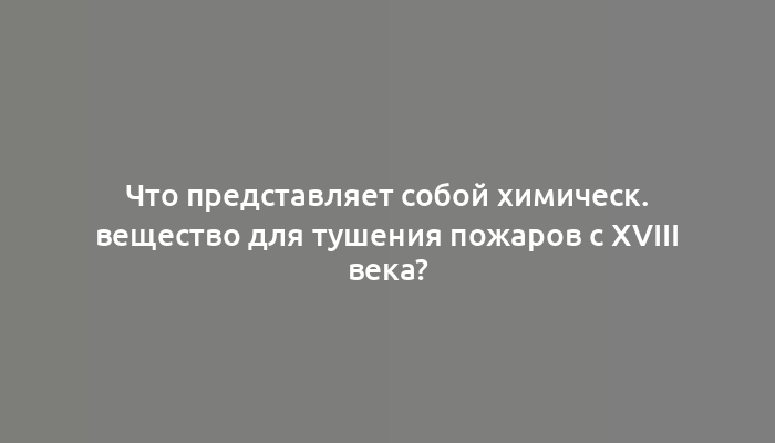 Что представляет собой химическ. вещество для тушения пожаров с XVIII века?