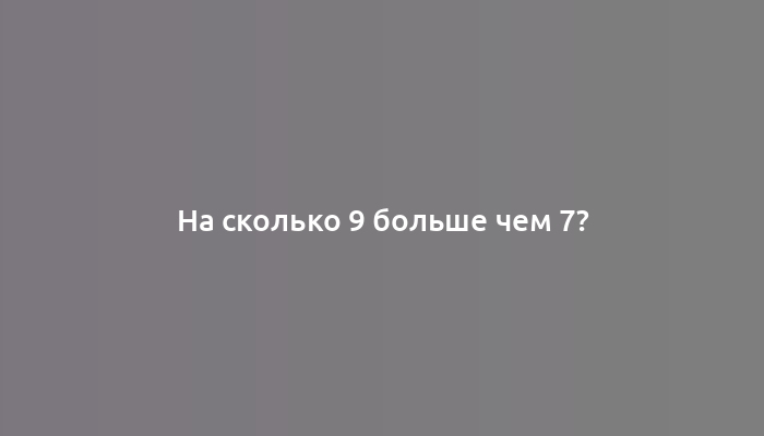 На сколько 9 больше чем 7?