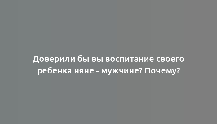 Доверили бы вы воспитание своего ребенка няне - мужчине? Почему?