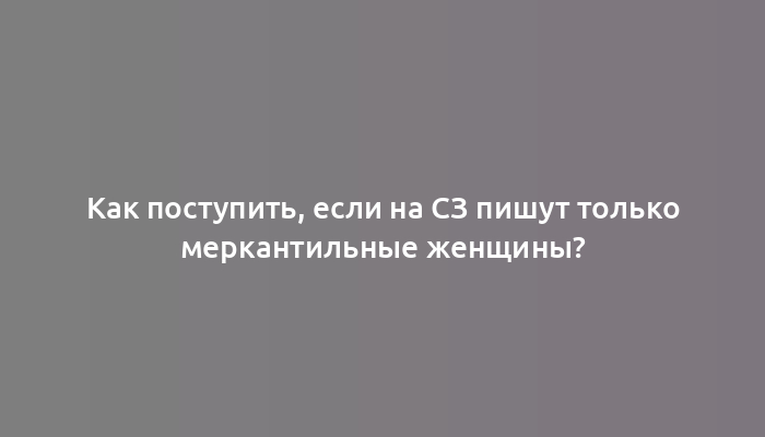 Как поступить, если на СЗ пишут только меркантильные женщины?