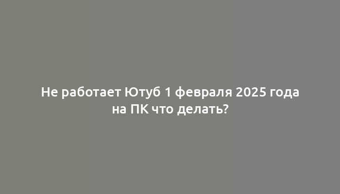 Не работает Ютуб 1 февраля 2025 года на ПК что делать?