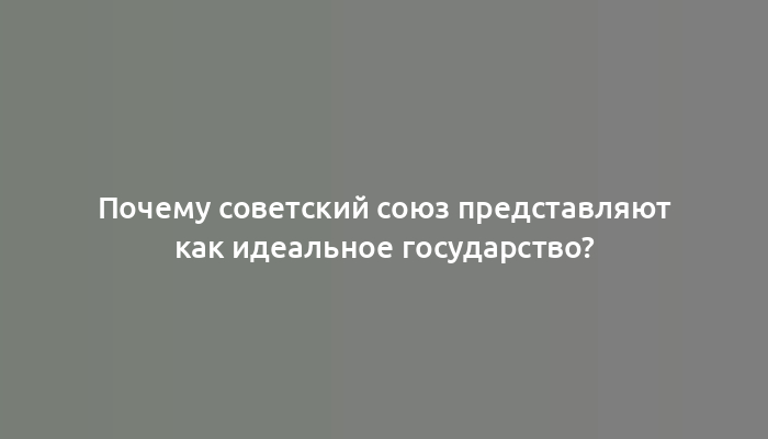 Почему советский союз представляют как идеальное государство?