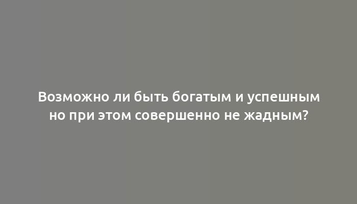 Возможно ли быть богатым и успешным но при этом совершенно не жадным?