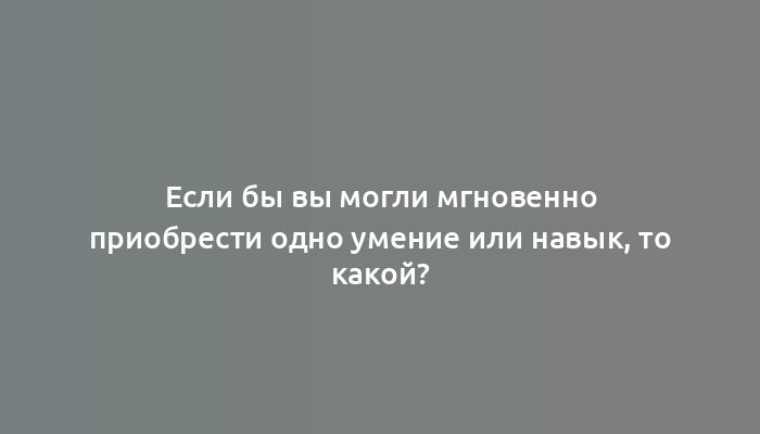 Если бы вы могли мгновенно приобрести одно умение или навык, то какой?