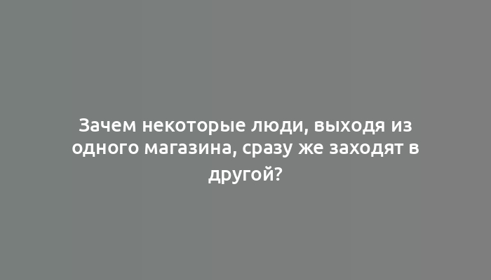 Зачем некоторые люди, выходя из одного магазина, сразу же заходят в другой?