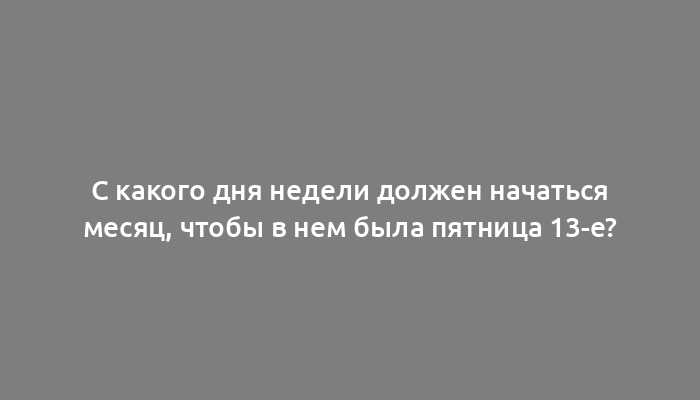 С какого дня недели должен начаться месяц, чтобы в нем была пятница 13-е?