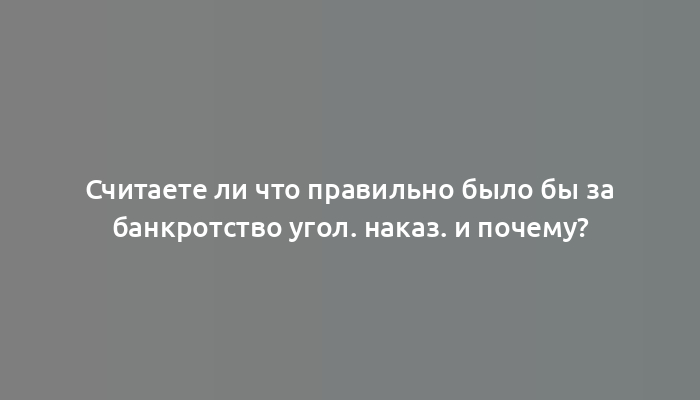 Считаете ли что правильно было бы за банкротство угол. наказ. и почему?