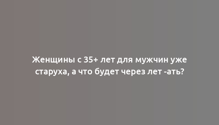 Женщины с 35+ лет для мужчин уже старуха, а что будет через лет -ать?