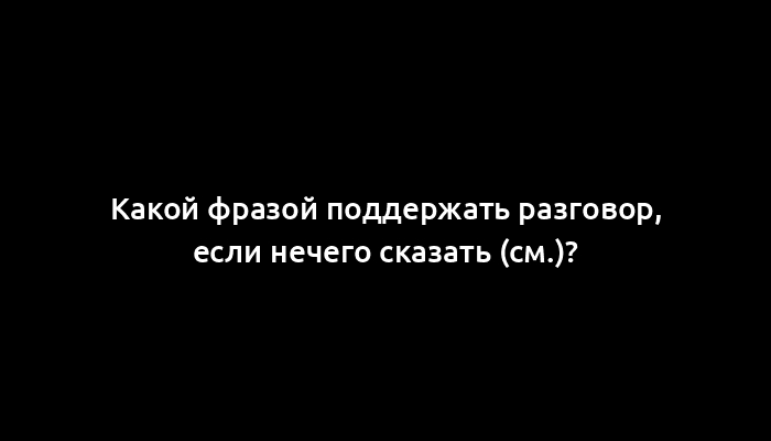 Какой фразой поддержать разговор, если нечего сказать (см.)?