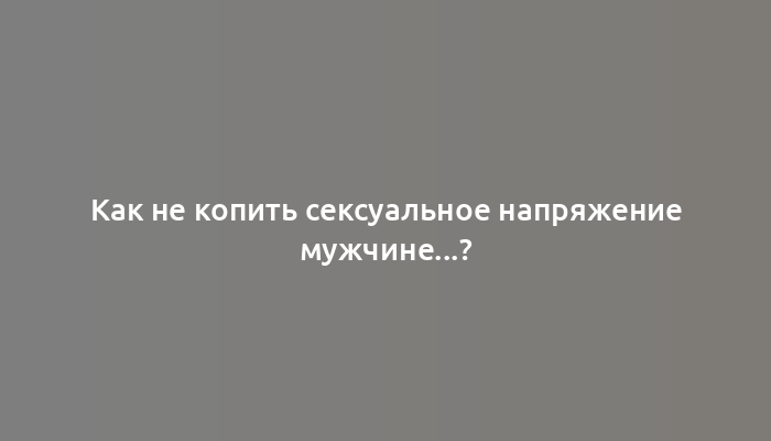 Как не копить сексуальное напряжение мужчине...?