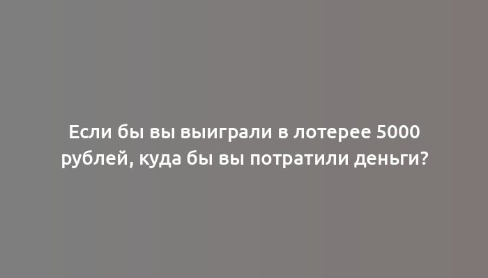 Если бы вы выиграли в лотерее 5000 рублей, куда бы вы потратили деньги?