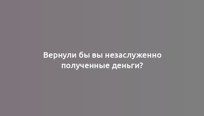 Вернули бы вы незаслуженно полученные деньги?