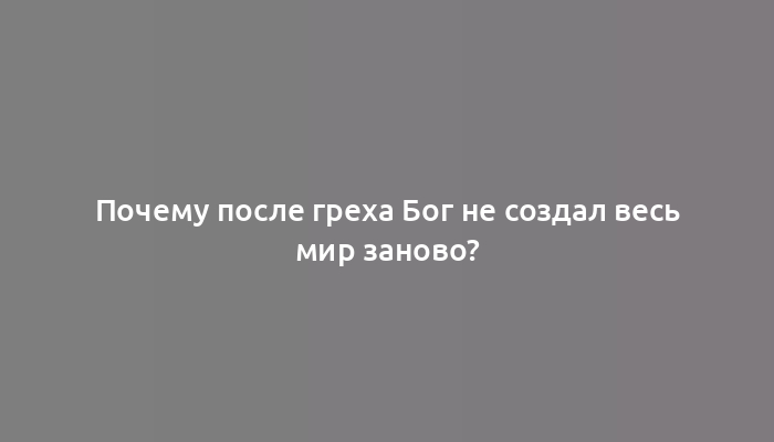 Почему после греха Бог не создал весь мир заново?