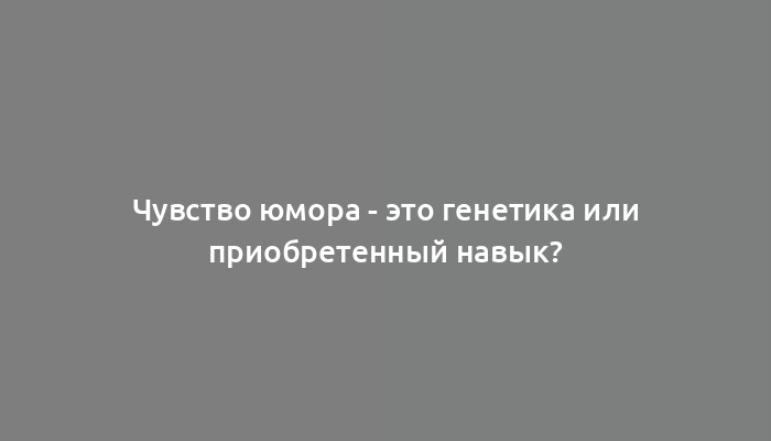 Чувство юмора - это генетика или приобретенный навык?