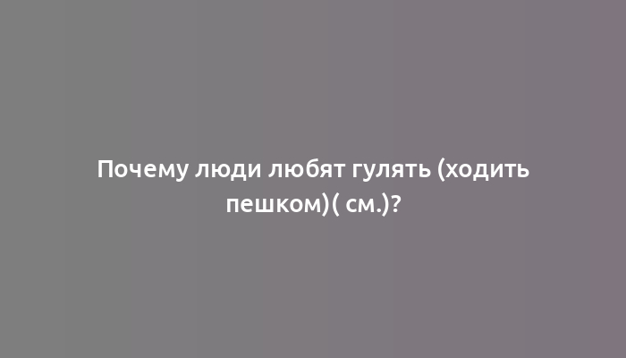 Почему люди любят гулять (ходить пешком)( см.)?