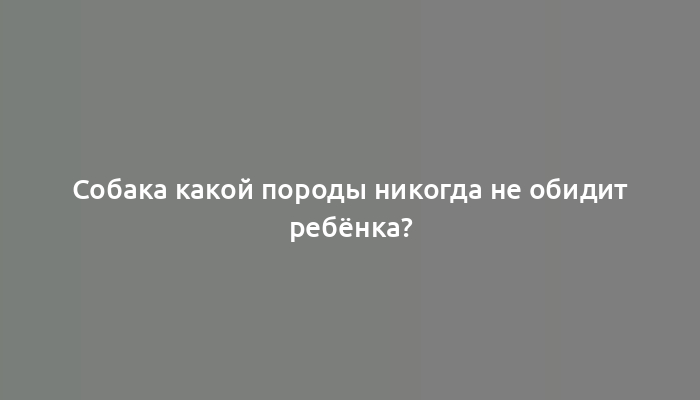 Собака какой породы никогда не обидит ребёнка?