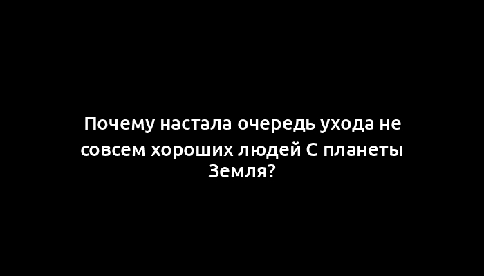 Почему настала очередь ухода не совсем хороших людей c планеты Земля?