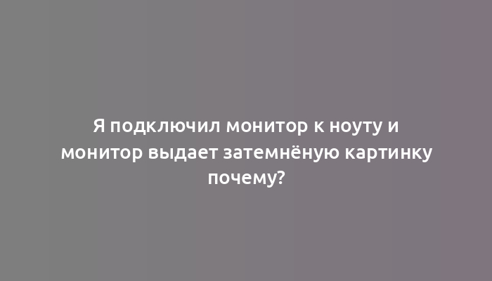 Я подключил монитор к ноуту и монитор выдает затемнёную картинку почему?