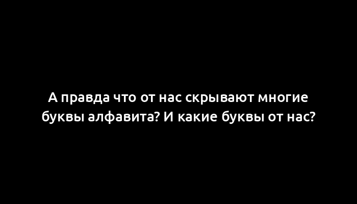 А правда что от нас скрывают многие буквы алфавита? И какие буквы от нас?