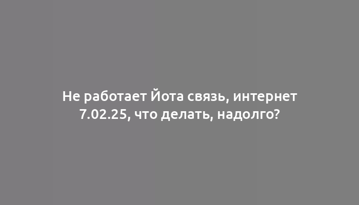 Не работает Йота связь, интернет 7.02.25, что делать, надолго?