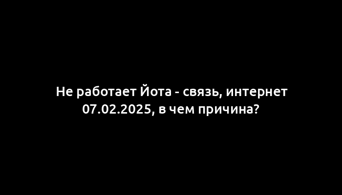 Не работает Йота - связь, интернет 07.02.2025, в чем причина?