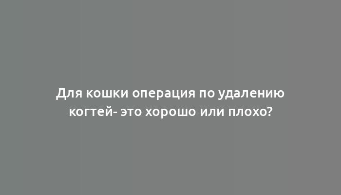 Для кошки операция по удалению когтей- это хорошо или плохо?