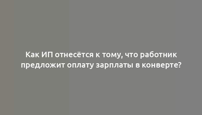 Как ИП отнесётся к тому, что работник предложит оплату зарплаты в конверте?