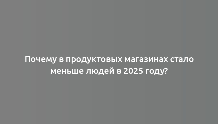 Почему в продуктовых магазинах стало меньше людей в 2025 году?