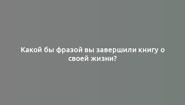 Какой бы фразой вы завершили книгу о своей жизни?