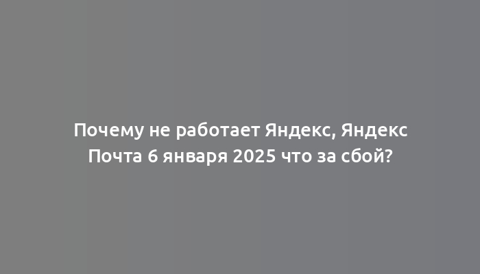 Почему не работает Яндекс, Яндекс Почта 6 января 2025 что за сбой?